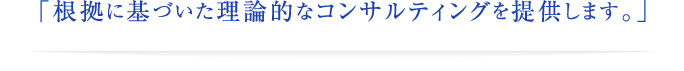 「根拠に基づいた理論的なコンサルティングを提供します。」