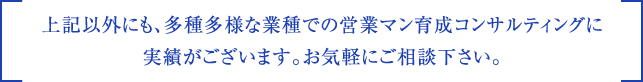 上記以外にも、多種多様な業種での営業マン育成コンサルティングに実績がございます。お気軽にご相談下さい。